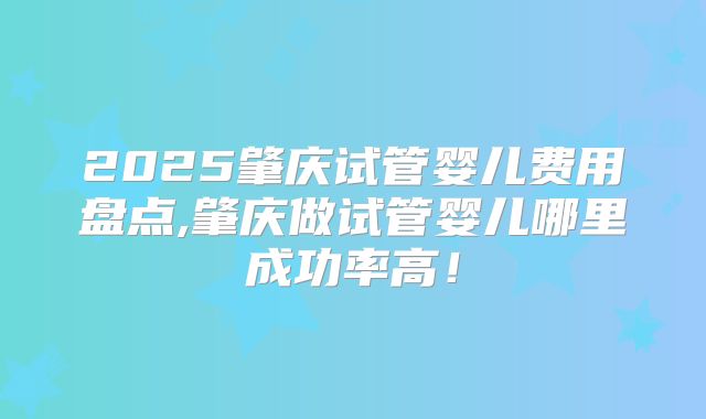2025肇庆试管婴儿费用盘点,肇庆做试管婴儿哪里成功率高!