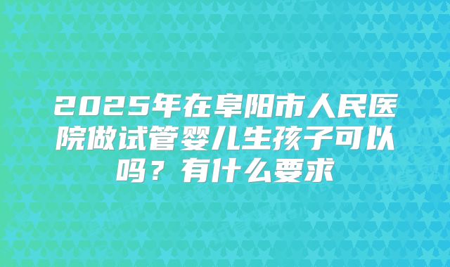 2025年在阜阳市人民医院做试管婴儿生孩子可以吗?有什么要求