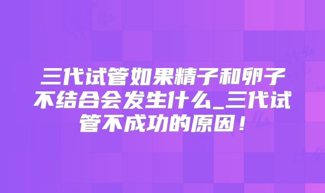 三代试管如果精子和卵子不结合会发生什么_三代试管不成功的原因！