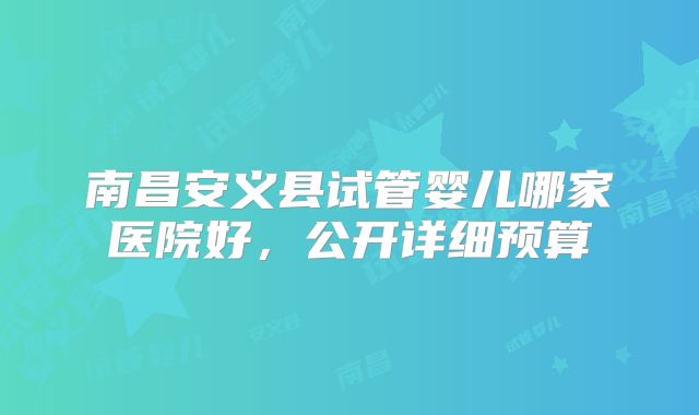 南昌安义县试管婴儿哪家医院好,公开详细预算