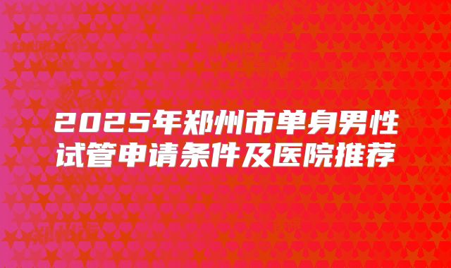2025年郑州市单身男性试管申请条件及医院推荐
