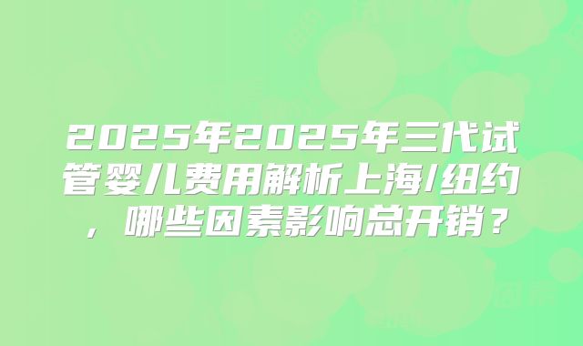 2025年2025年三代试管婴儿费用解析上海/纽约,哪些因素影响总开销?