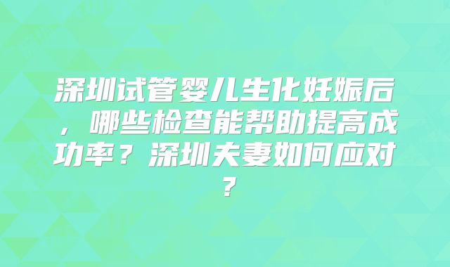 深圳试管婴儿生化妊娠后,哪些检查能帮助提高成功率?深圳夫妻如何应对?