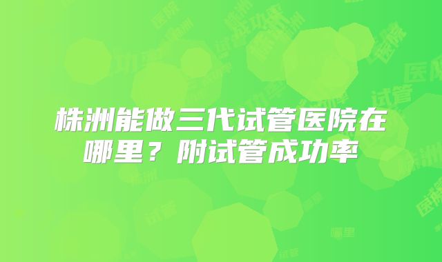 株洲能做三代试管医院在哪里?附试管成功率