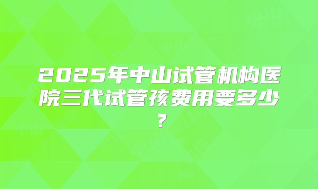 2025年中山试管机构医院三代试管孩费用要多少?
