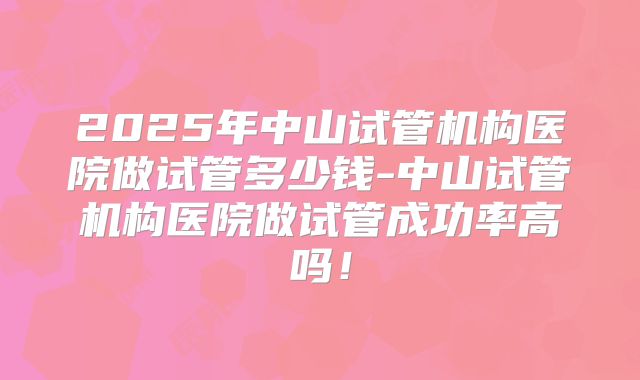 2025年中山试管机构医院做试管多少钱-中山试管机构医院做试管成功率高吗!