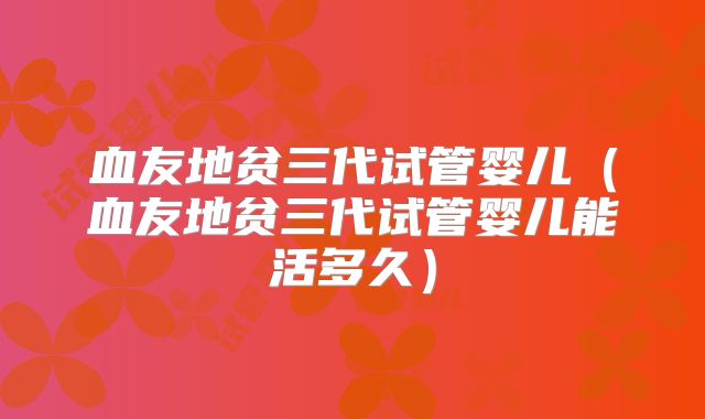 血友地贫三代试管婴儿(血友地贫三代试管婴儿能活多久)