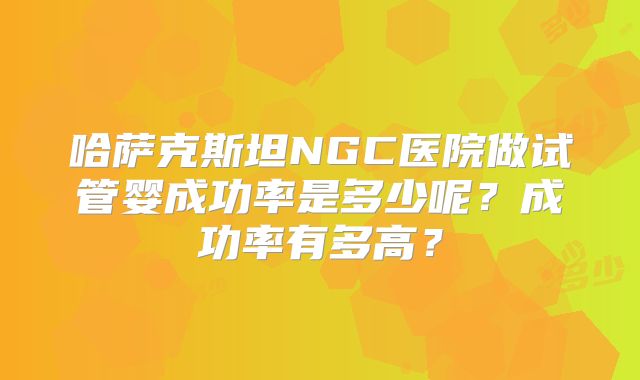 哈萨克斯坦NGC医院做试管婴成功率是多少呢?成功率有多高?