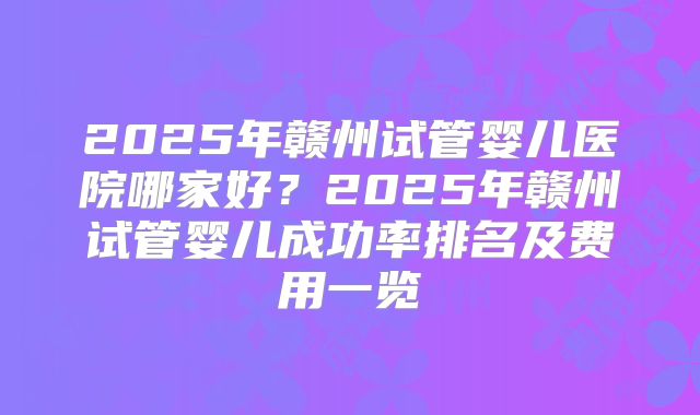 2025年赣州试管婴儿医院哪家好?2025年赣州试管婴儿成功率排名及费用一览