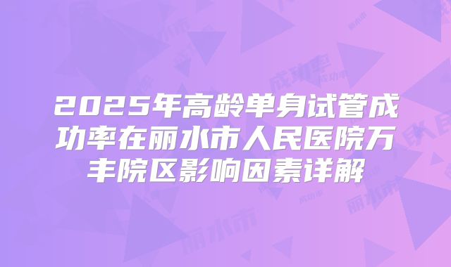 2025年高龄单身试管成功率在丽水市人民医院万丰院区影响因素详解