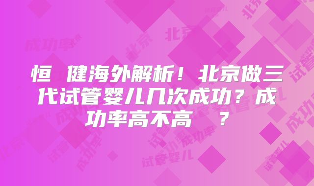 恒 健海外解析!北京做三代试管婴儿几次成功?成功率高不高 ?