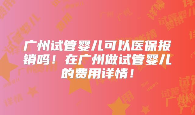广州试管婴儿可以医保报销吗!在广州做试管婴儿的费用详情!