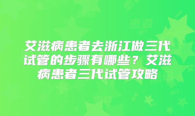 艾滋病患者去浙江做三代试管的步骤有哪些?艾滋病患者三代试管攻略