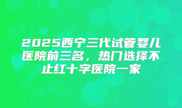 2025西宁三代试管婴儿医院前三名,热门选择不止红十字医院一家