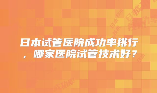 日本试管医院成功率排行，哪家医院试管技术好？