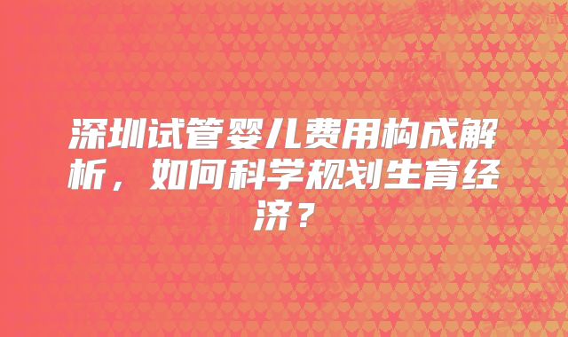 深圳试管婴儿费用构成解析，如何科学规划生育经济？