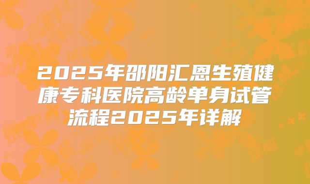 2025年邵阳汇恩生殖健康专科医院高龄单身试管流程2025年详解