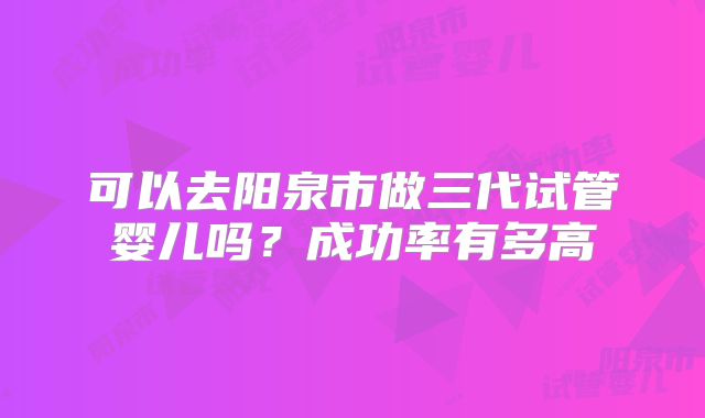 可以去阳泉市做三代试管婴儿吗？成功率有多高