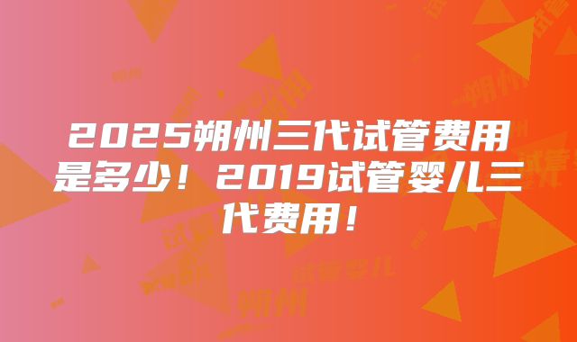 2025朔州三代试管费用是多少！2019试管婴儿三代费用！