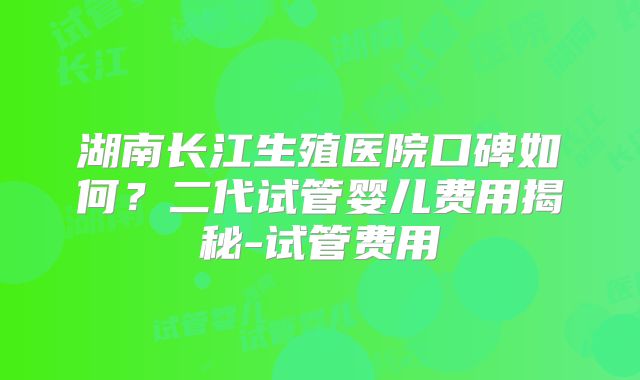 湖南长江生殖医院口碑如何?二代试管婴儿费用揭秘-试管费用