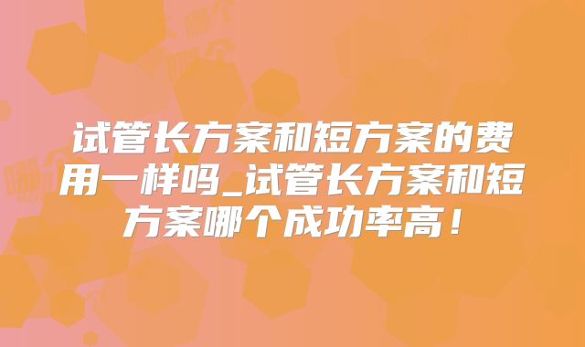 试管长方案和短方案的费用一样吗_试管长方案和短方案哪个成功率高！