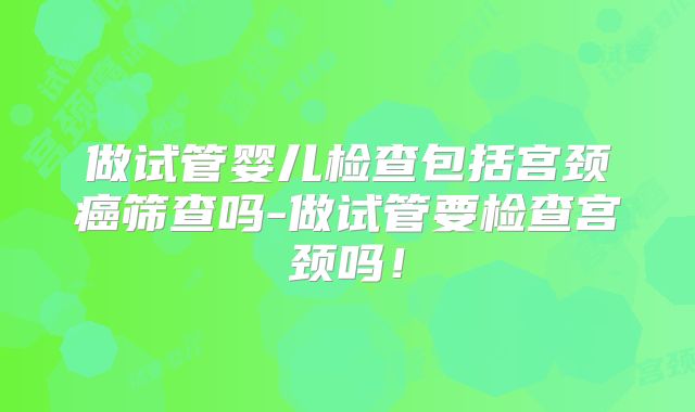 做试管婴儿检查包括宫颈癌筛查吗-做试管要检查宫颈吗!