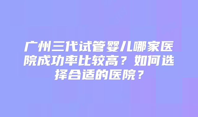 广州三代试管婴儿哪家医院成功率比较高?如何选择合适的医院?