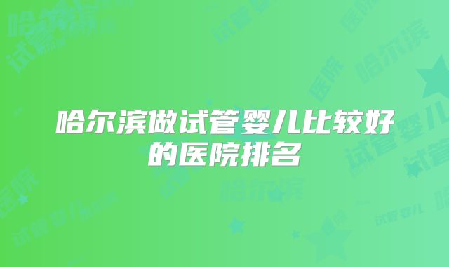 哈尔滨做试管婴儿比较好的医院排名