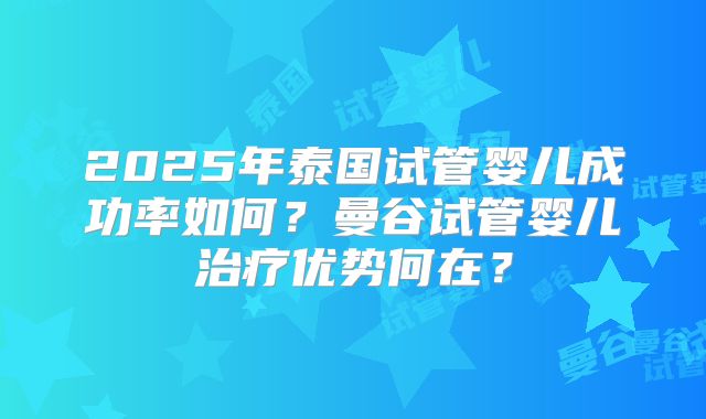 2025年泰国试管婴儿成功率如何？曼谷试管婴儿治疗优势何在？