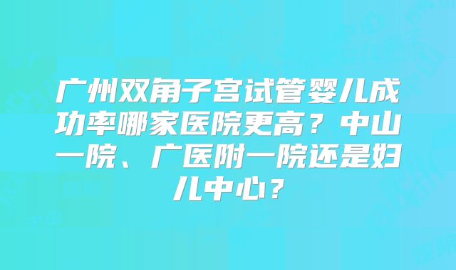广州双角子宫试管婴儿成功率哪家医院更高?中山一院、广医附一院还是妇儿中心?