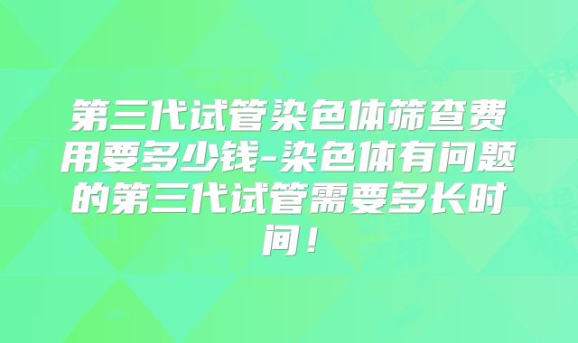 第三代试管染色体筛查费用要多少钱-染色体有问题的第三代试管需要多长时间！