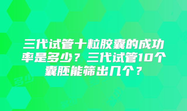 三代试管十粒胶囊的成功率是多少？三代试管10个囊胚能筛出几个？