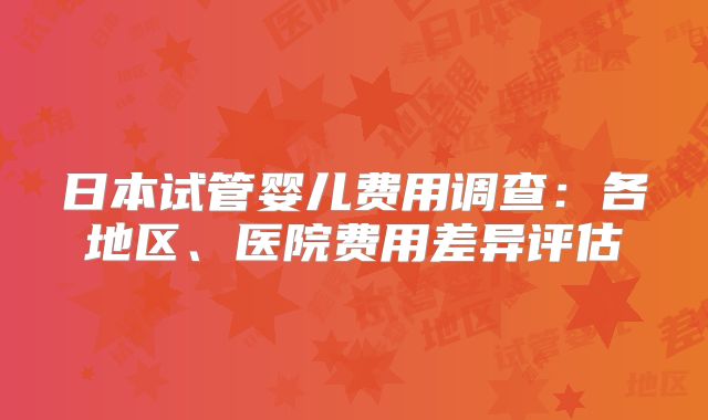 日本试管婴儿费用调查:各地区、医院费用差异评估