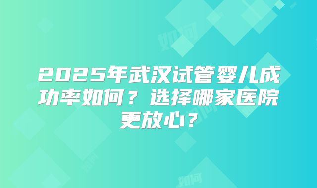 2025年武汉试管婴儿成功率如何？选择哪家医院更放心？