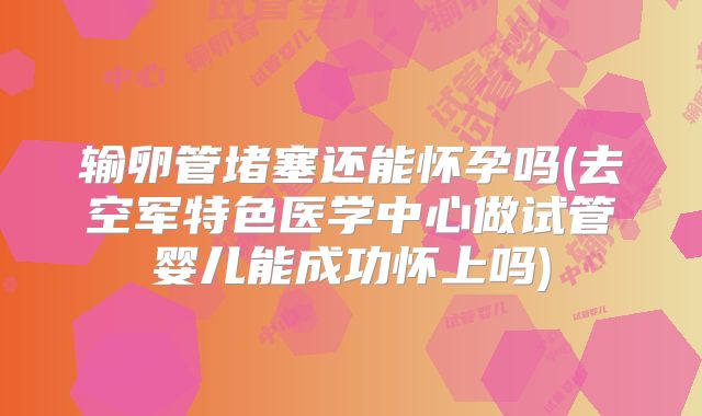 输卵管堵塞还能怀孕吗(去空军特色医学中心做试管婴儿能成功怀上吗)