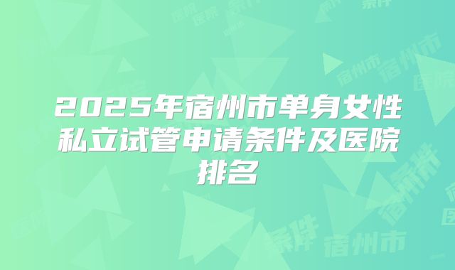 2025年宿州市单身女性私立试管申请条件及医院排名