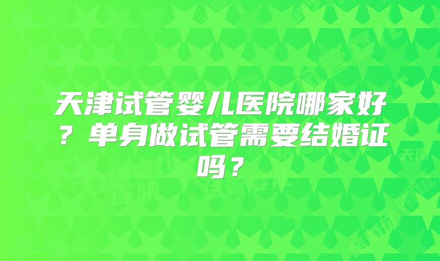天津试管婴儿医院哪家好？单身做试管需要结婚证吗？