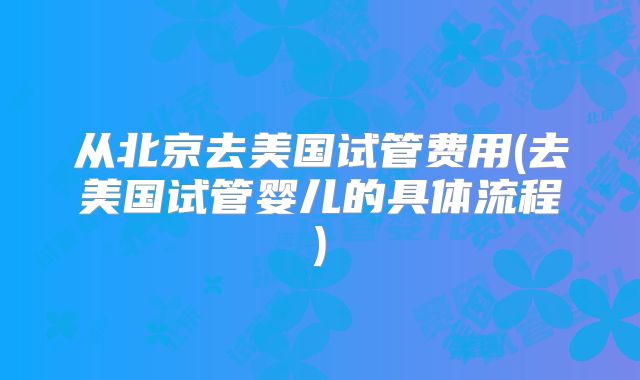 从北京去美国试管费用(去美国试管婴儿的具体流程)