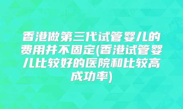 香港做第三代试管婴儿的费用并不固定(香港试管婴儿比较好的医院和比较高成功率)