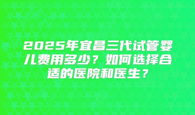 2025年宜昌三代试管婴儿费用多少？如何选择合适的医院和医生？
