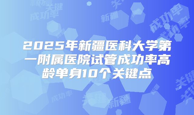 2025年新疆医科大学第一附属医院试管成功率高龄单身10个关键点
