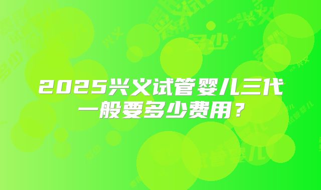2025兴义试管婴儿三代一般要多少费用?