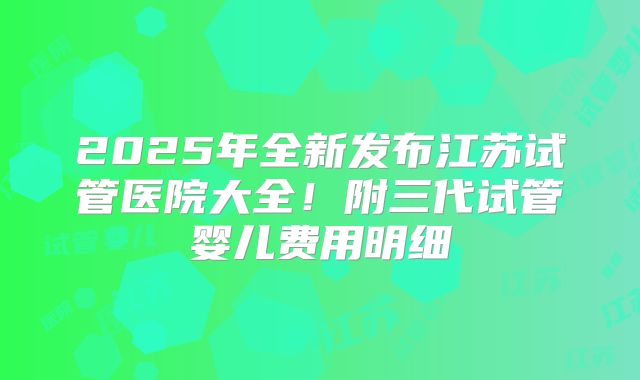 2025年全新发布江苏试管医院大全!附三代试管婴儿费用明细