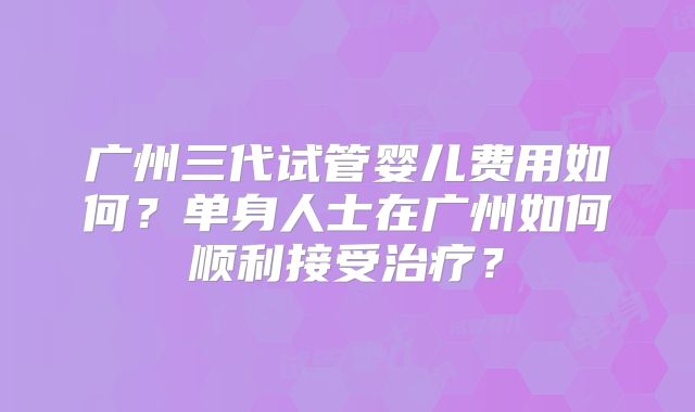 广州三代试管婴儿费用如何？单身人士在广州如何顺利接受治疗？