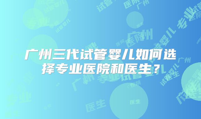 广州三代试管婴儿如何选择专业医院和医生?