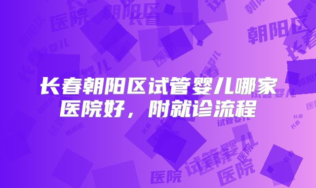长春朝阳区试管婴儿哪家医院好,附就诊流程