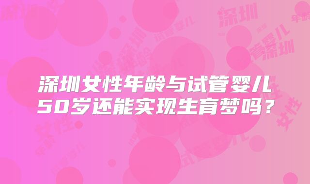 深圳女性年龄与试管婴儿50岁还能实现生育梦吗?