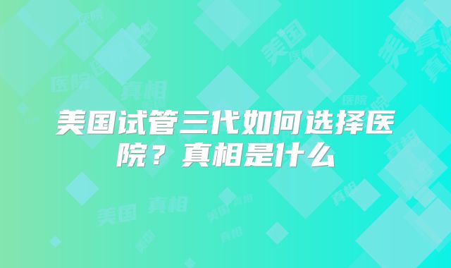 美国试管三代如何选择医院?真相是什么