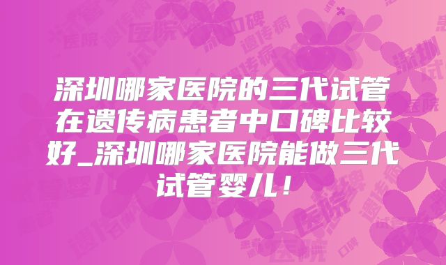 深圳哪家医院的三代试管在遗传病患者中口碑比较好_深圳哪家医院能做三代试管婴儿！