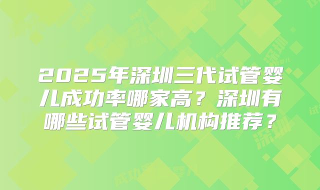 2025年深圳三代试管婴儿成功率哪家高?深圳有哪些试管婴儿机构推荐?